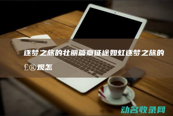 逐梦之旅的壮丽篇章 征途如虹 (逐梦之旅的壮观怎么写)
