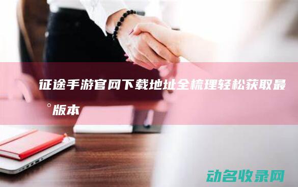 征途手游官网下载地址全梳理 轻松获取最新版本 (征途手游官网首页)