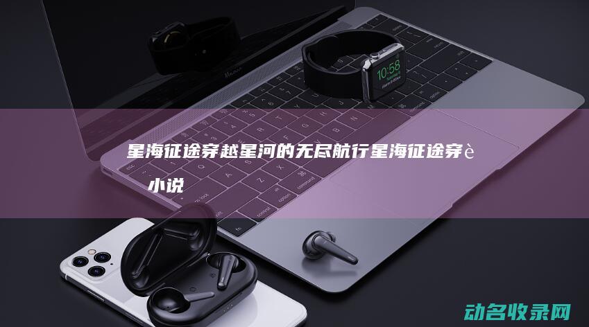 星海征途 穿越星河的无尽航行 (星海征途穿越小说推荐)