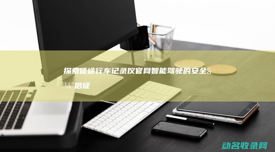 探索征途行车记录仪官网 智能驾驶的安全伴侣 (征途导航怎么使用说明)
