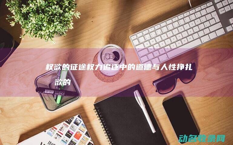 权欲的征途 权力追逐中的道德与人性挣扎 (权欲的征途最新章节)