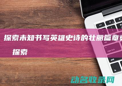 探索未知 书写英雄史诗的壮丽篇章 勇者征途 (探索未知书写人生华章 作文800字)