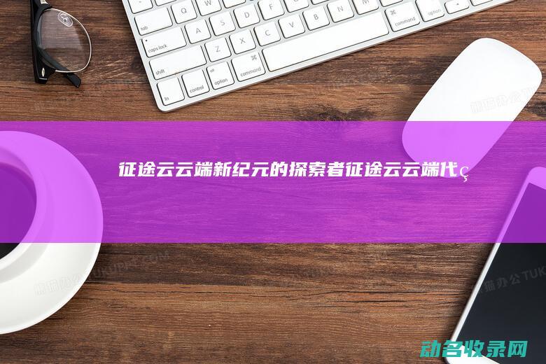 征途云 云端新纪元的探索者 (征途云云端代理)