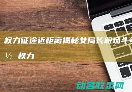 权力征途 近距离揭秘女局长职场斗争全记录 (权力征途 靠近)