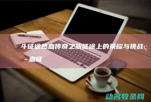 斗征途 热血传奇之旅 征途上的荣耀与挑战 (热血征途官网)