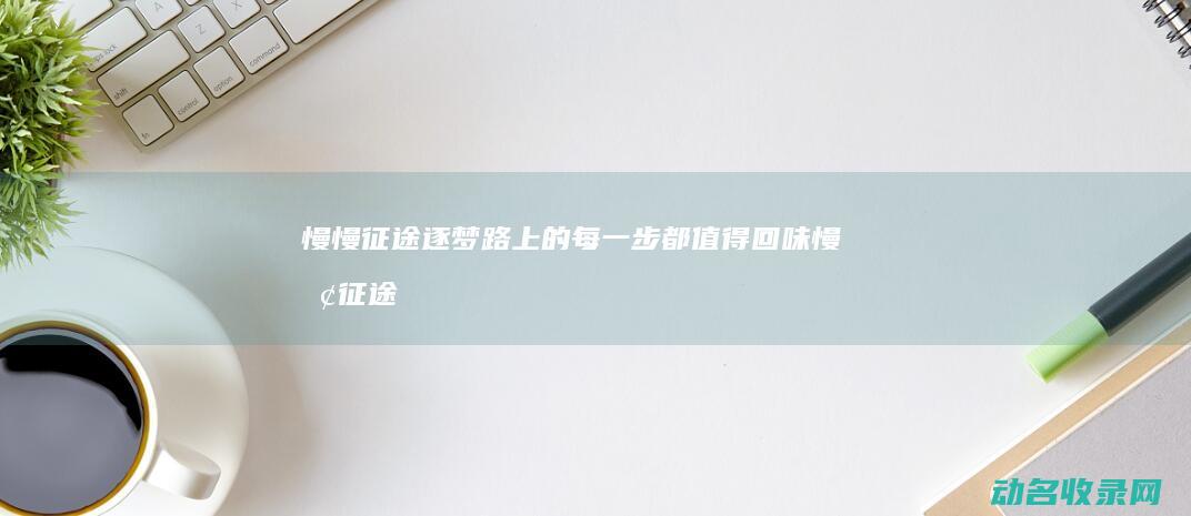 慢慢征途 逐梦路上的每一步都值得回味 (慢慢征途唯有奋斗图片)
