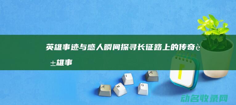 英雄事迹与感人瞬间 探寻长征路上的传奇 (英雄事迹与感悟)