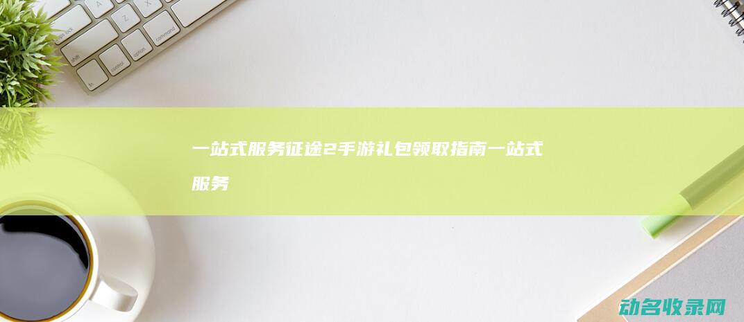 一站式服务 征途2手游礼包领取指南 (一站式服务征文怎么写)
