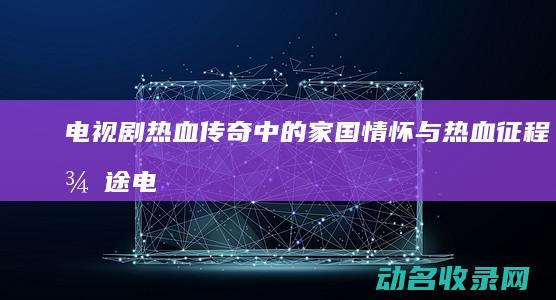电视剧 热血传奇中的家国情怀与热血征程 征途 (电视剧热血传奇)