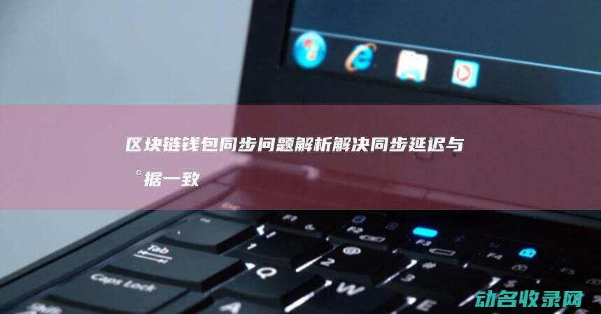 区块链钱包同步问题解析 解决同步延迟与数据一致性挑战 (区块链钱包从入门到精通)