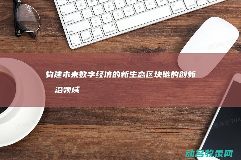 构建未来数字经济的新生态 区块链的创新前沿领域探索 (构建未来数字经济体系)