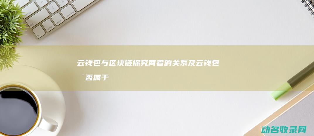 云钱包与区块链 探究两者的关系及云钱包是否属于区块链 (云钱包与区块链的区别)